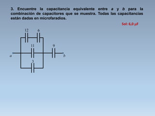 3. Encuentre la capacitancia equivalente entre a y b para la
combinación de capacitores que se muestra. Todas las capacitancias
están dadas en microfaradios.
12 6
11
3
a b
9
Sol: 6,0 F
 