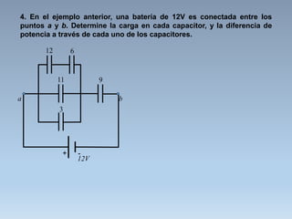 4. En el ejemplo anterior, una batería de 12V es conectada entre los
puntos a y b. Determine la carga en cada capacitor, y la diferencia de
potencia a través de cada uno de los capacitores.
12V
+ -
12 6
11
3
a b
9
 