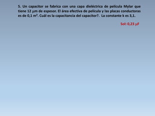 5. Un capacitor se fabrica con una capa dieléctrica de película Mylar que
tiene 12 m de espesor. El área efectiva de película y las placas conductoras
es de 0,1 m². Cuál es la capacitancia del capacitor?. La constante k es 3,1.
Sol: 0,23 F
 