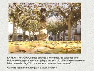 LA PLAÇA MAJOR: Quantes pelades a les cames, de caigudes amb
bicicleta o de jugar a “rescatar” (el que ara se’n diu pilla-pilla) us haureu fet
fet en aquesta plaça? I corre, corre, a posar-se “mercromina”.
Quantes vegades haureu jugat a tocar timbres?
 