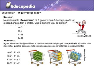 Educoquiz 1 – O que você já sabe?
Questão 1:
A) 3
B) 9
C) 16
D) 27
http://bit.ly/LB6nk8
No restaurante “Comer bem” há 3 garçons com 3 bandejas cada um
e cada bandeja tem 3 pratos. Qual o número total de pratos?
Imagemeditada
Agora, observe a imagem abaixo e represente cada compra por uma potência. Quantas latas
de ervilha, quantas caixas de leite e quantos pacotes de arroz temos respectivamente?
A) 43
, 33
e 52
B) 33
, 43
e 52
C) 52
, 23
e 22
D) 52
, 33
e 22
Questão 2:
 