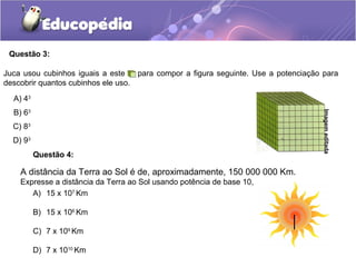 Questão 3:
A) 43
B) 63
C) 83
D) 93
Juca usou cubinhos iguais a este para compor a figura seguinte. Use a potenciação para
descobrir quantos cubinhos ele uso.
Imagemeditada
A distância da Terra ao Sol é de, aproximadamente, 150 000 000 Km.
Expresse a distância da Terra ao Sol usando potência de base 10,
A) 15 x 107
Km
B) 15 x 106
Km
C) 7 x 109
Km
D) 7 x 1010
Km
Questão 4:
 