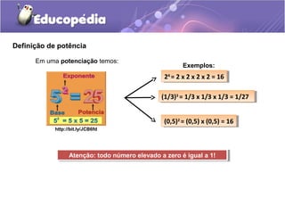 Definição de potência
Em uma potenciação temos:
http://bit.ly/JCB6fd
Exemplos:
24
= 2 x 2 x 2 x 2 = 1624
= 2 x 2 x 2 x 2 = 16
(1/3)3
= 1/3 x 1/3 x 1/3 = 1/27(1/3)3
= 1/3 x 1/3 x 1/3 = 1/27
(0,5)2
= (0,5) x (0,5) = 16(0,5)2
= (0,5) x (0,5) = 16
Atenção: todo número elevado a zero é igual a 1!Atenção: todo número elevado a zero é igual a 1!
 