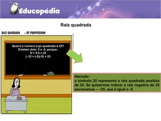 Raiz quadrada
Qual é o número cujo quadrado é 25?
Existem dois: 5 e -5, porque:
52
= 5.5 = 25
(- 5)2
= (-5)(-5) = 25
Atenção:
o símbolo 25 representa a raiz quadrada positiva
de 25. Se quisermos indicar a raiz negativa de 25
escrevemos – √25, que é igual a -5.
 