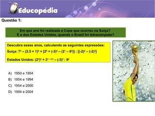 Questão 1:
A) 1950 e 1954
B) 1954 e 1994
C) 1954 e 2000
D) 1994 e 2004
Em que ano foi realizada a Copa que ocorreu na Suíça?
E a dos Estados Unidos, quando o Brasil foi tetracampeão?
Descubra esses anos, calculando as seguintes expressões:
Suíça: 72
– (2.5 + 1)0
+ [26
+ (-3)4
– (21
– 60
)] : [(-2)4
– (-2)3
]
Estados Unidos: (23
)2
+ 37 – 2.3
– (-3)7
: 92
 