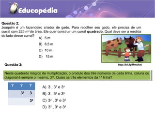 Questão 2:
Joaquim é um fazendeiro criador de gado. Para recolher seu gado, ele precisa de um
curral com 225 m2
de área. Ele quer construir um curral quadrado. Qual deve ser a medida
do lado desse curral?
A) 5 m
B) 8,5 m
C) 10 m
D) 15 m
http://bit.ly/MmshatQuestão 3:
Neste quadrado mágico de multiplicação, o produto dos três números de cada linha, coluna ou
diagonal é sempre o mesmo, 315
. Quais os três elementos da 1ª linha?
Neste quadrado mágico de multiplicação, o produto dos três números de cada linha, coluna ou
diagonal é sempre o mesmo, 315
. Quais os três elementos da 1ª linha?
? ? ?
35
3
38
A) 3 , 37
e 34
B) 3 , 33
e 36
C) 32
, 35
e 32
D) 32
, 37
e 36
 