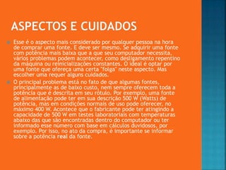  Esse é o aspecto mais considerado por qualquer pessoa na hora
de comprar uma fonte. E deve ser mesmo. Se adquirir uma fonte
com potência mais baixa que a que seu computador necessita,
vários problemas podem acontecer, como desligamento repentino
da máquina ou reinicializações constantes. O ideal é optar por
uma fonte que ofereça uma certa "folga" neste aspecto. Mas
escolher uma requer alguns cuidados.
 O principal problema está no fato de que algumas fontes,
principalmente as de baixo custo, nem sempre oferecem toda a
potência que é descrita em seu rótulo. Por exemplo, uma fonte
de alimentação pode ter em sua descrição 500 W (Watts) de
potência, mas em condições normais de uso pode oferecer, no
máximo 400 W. Acontece que o fabricante pode ter atingindo a
capacidade de 500 W em testes laboratoriais com temperaturas
abaixo das que são encontradas dentro do computador ou ter
informado esse número com base em cálculos duvidosos, por
exemplo. Por isso, no ato da compra, é importante se informar
sobre a potência real da fonte.
 