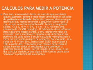  Para isso, é necessário fazer um cálculo que considera
alguns aspectos, sendo o mais importante deles o conceito
de potência combinada. Antes de compreendermos o que
isso significa, vamos entender o seguinte: como você já
viu, no que se refere às fontes ATX, temos as seguintes
saídas: +3,3 V, +5 V, +12 V, -5 V e -12 V. Há mais uma
chamada de +5 VSB (standby). O fabricante deve informar,
para cada uma dessas saídas, o seu respectivo valor de
corrente, que é medido em ampères (A). A definição da
potência de cada saída é então calculada multiplicando o
valor em volts pelo número de ampères. Por exemplo, se a
saída de +5 V tem 30 A, basta fazer 5x30, que é igual a
150. A partir daí, resta fazer esse cálculo para todas as
saídas e somar todos os resultados para conhecer a
potência total da fonte, certo? Errado! Esse, aliás, é um
dos cálculos duvidosos que alguns fabricantes usam para
"maquiar" a potência de suas fontes.
 
