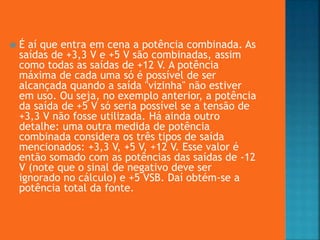  É aí que entra em cena a potência combinada. As
saídas de +3,3 V e +5 V são combinadas, assim
como todas as saídas de +12 V. A potência
máxima de cada uma só é possível de ser
alcançada quando a saída "vizinha" não estiver
em uso. Ou seja, no exemplo anterior, a potência
da saída de +5 V só seria possível se a tensão de
+3,3 V não fosse utilizada. Há ainda outro
detalhe: uma outra medida de potência
combinada considera os três tipos de saída
mencionados: +3,3 V, +5 V, +12 V. Esse valor é
então somado com as potências das saídas de -12
V (note que o sinal de negativo deve ser
ignorado no cálculo) e +5 VSB. Daí obtém-se a
potência total da fonte.
 