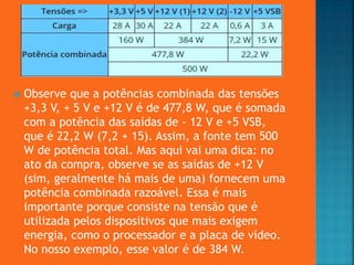  Observe que a potências combinada das tensões
+3,3 V, + 5 V e +12 V é de 477,8 W, que é somada
com a potência das saídas de - 12 V e +5 VSB,
que é 22,2 W (7,2 + 15). Assim, a fonte tem 500
W de potência total. Mas aqui vai uma dica: no
ato da compra, observe se as saídas de +12 V
(sim, geralmente há mais de uma) fornecem uma
potência combinada razoável. Essa é mais
importante porque consiste na tensão que é
utilizada pelos dispositivos que mais exigem
energia, como o processador e a placa de vídeo.
No nosso exemplo, esse valor é de 384 W.
 