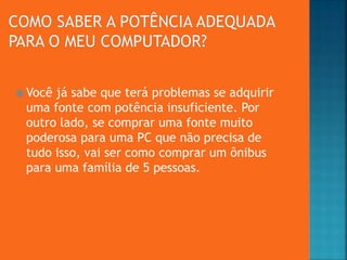  Você já sabe que terá problemas se adquirir
uma fonte com potência insuficiente. Por
outro lado, se comprar uma fonte muito
poderosa para uma PC que não precisa de
tudo isso, vai ser como comprar um ônibus
para uma família de 5 pessoas.
 