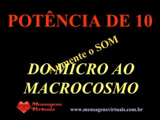 . Aumente o SOM POTÊNCIA DE 10 DO MICRO AO MACROCOSMO www.mensagensvirtuais.com.br 