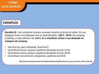 EXEMPLOS
Questão 01 - Um estudante resolveu acampar durante as férias de verão. Em sua
bagagem levou uma lâmpada com as especificações: 220 V - 60 W. No camping
escolhido, a rede elétrica é de 110 V. Se o estudante utilizar a sua lâmpada na
voltagem do camping:
• não terá luz, pois a lâmpada “queimará”;
• ela brilhará menos, porque a potência dissipada será de 15 W;
• ela brilhará menos, porque a potência dissipada será de 30 W;
• ela brilhará normalmente, dissipando a potência de 60 W.
http://www.supletivounicanto.com.br/docs/listas/medio/fisica/Fisica_3o_Ano_potencia_eletrica_fim.pdf
FÍSICA, 3° Ano do Ensino Médio
Potência ElétricaALFA SAYKOO
Colégio
 