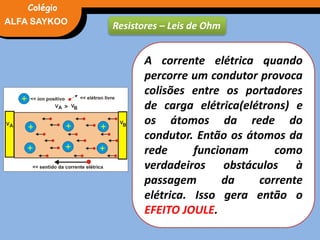 FÍSICA, 3° Ano do Ensino Médio
Potência Elétrica
Resistores – Leis de Ohm
A corrente elétrica quando
percorre um condutor provoca
colisões entre os portadores
de carga elétrica(elétrons) e
os átomos da rede do
condutor. Então os átomos da
rede funcionam como
verdadeiros obstáculos à
passagem da corrente
elétrica. Isso gera então o
EFEITO JOULE.
ALFA SAYKOO
Colégio
 