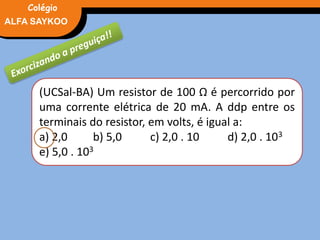 FÍSICA, 3° Ano do Ensino Médio
Potência ElétricaALFA SAYKOO
Colégio
(UCSal-BA) Um resistor de 100 Ω é percorrido por
uma corrente elétrica de 20 mA. A ddp entre os
terminais do resistor, em volts, é igual a:
a) 2,0 b) 5,0 c) 2,0 . 10 d) 2,0 . 103
e) 5,0 . 103
 