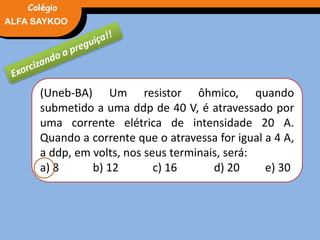 FÍSICA, 3° Ano do Ensino Médio
Potência ElétricaALFA SAYKOO
Colégio
(Uneb-BA) Um resistor ôhmico, quando
submetido a uma ddp de 40 V, é atravessado por
uma corrente elétrica de intensidade 20 A.
Quando a corrente que o atravessa for igual a 4 A,
a ddp, em volts, nos seus terminais, será:
a) 8 b) 12 c) 16 d) 20 e) 30
 