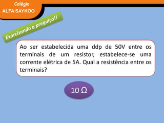 FÍSICA, 3° Ano do Ensino Médio
Potência ElétricaALFA SAYKOO
Colégio
Ao ser estabelecida uma ddp de 50V entre os
terminais de um resistor, estabelece-se uma
corrente elétrica de 5A. Qual a resistência entre os
terminais?
10 Ω
 