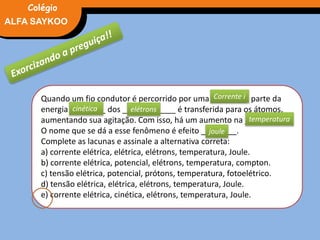 FÍSICA, 3° Ano do Ensino Médio
Potência ElétricaALFA SAYKOO
Colégio
Quando um fio condutor é percorrido por uma ________, parte da
energia ________ dos ____________ é transferida para os átomos,
aumentando sua agitação. Com isso, há um aumento na ________ .
O nome que se dá a esse fenômeno é efeito ________.
Complete as lacunas e assinale a alternativa correta:
a) corrente elétrica, elétrica, elétrons, temperatura, Joule.
b) corrente elétrica, potencial, elétrons, temperatura, compton.
c) tensão elétrica, potencial, prótons, temperatura, fotoelétrico.
d) tensão elétrica, elétrica, elétrons, temperatura, Joule.
e) corrente elétrica, cinética, elétrons, temperatura, Joule.
cinética elétrons
temperatura
joule
Corrente i
 