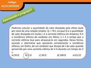 FÍSICA, 3° Ano do Ensino Médio
Potência ElétricaALFA SAYKOO
Colégio
Podemos calcular a quantidade de calor dissipado pelo efeito Joule
por meio de uma relação simples: Q = i2R.t, na qual Q é a quantidade
de calor dissipado em Joules; i é a corrente elétrica em Amperes; R é
a resistência elétrica do condutor em Ohms; e t é o tempo que a
corrente elétrica leva para atravessá-lo em segundos. Dessa forma,
assinale a alternativa que apresenta corretamente a resistência
elétrica, em Omhs, de um condutor que dissipa 64 J de calor quando
percorrido por uma corrente elétrica de 4 A durante um tempo de 2
s.
a) 20 Ω b) 2 Ω c) 10 Ω d) 100 Ω e) 0,2 Ω
 