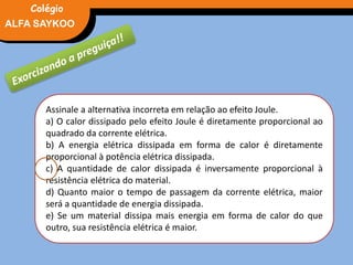 FÍSICA, 3° Ano do Ensino Médio
Potência ElétricaALFA SAYKOO
Colégio
Assinale a alternativa incorreta em relação ao efeito Joule.
a) O calor dissipado pelo efeito Joule é diretamente proporcional ao
quadrado da corrente elétrica.
b) A energia elétrica dissipada em forma de calor é diretamente
proporcional à potência elétrica dissipada.
c) A quantidade de calor dissipada é inversamente proporcional à
resistência elétrica do material.
d) Quanto maior o tempo de passagem da corrente elétrica, maior
será a quantidade de energia dissipada.
e) Se um material dissipa mais energia em forma de calor do que
outro, sua resistência elétrica é maior.
 