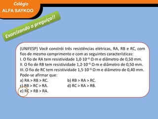 FÍSICA, 3° Ano do Ensino Médio
Potência ElétricaALFA SAYKOO
Colégio
(UNIFESP) Você constrói três resistências elétricas, RA, RB e RC, com
fios de mesmo comprimento e com as seguintes características:
I. O fio de RA tem resistividade 1,0·10–6 Ω·m e diâmetro de 0,50 mm.
II. O fio de RB tem resistividade 1,2·10–6 Ω·m e diâmetro de 0,50 mm.
III. O fio de RC tem resistividade 1,5·10–6 Ω·m e diâmetro de 0,40 mm.
Pode-se afirmar que:
a) RA > RB > RC. b) RB > RA > RC.
c) RB > RC > RA. d) RC > RA > RB.
e) RC > RB > RA.
 