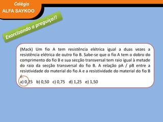 FÍSICA, 3° Ano do Ensino Médio
Potência ElétricaALFA SAYKOO
Colégio
(Mack) Um fio A tem resistência elétrica igual a duas vezes a
resistência elétrica de outro fio B. Sabe-se que o fio A tem o dobro do
comprimento do fio B e sua secção transversal tem raio igual à metade
do raio da secção transversal do fio B. A relação pA / pB entre a
resistividade do material do fio A e a resistividade do material do fio B
é:
a) 0,25 b) 0,50 c) 0,75 d) 1,25 e) 1,50
 