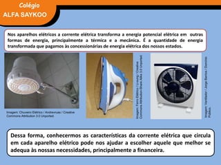 FÍSICA, 3° Ano do Ensino Médio
Potência Elétrica
Nos aparelhos elétricos a corrente elétrica transforma a energia potencial elétrica em outras
formas de energia, principalmente a térmica e a mecânica. É a quantidade de energia
transformada que pagamos às concessionárias de energia elétrica dos nossos estados.
Dessa forma, conhecermos as características da corrente elétrica que circula
em cada aparelho elétrico pode nos ajudar a escolher aquele que melhor se
adequa às nossas necessidades, principalmente a financeira.
Imagem:FerroElétrico/Li-sung/Creative
CommonsAttribution-ShareAlike3.0Unported.
Imagem: Chuveiro Elétrico / Andrevruas / Creative
Commons Attribution 3.0 Unported.
Imagem:Ventilador/JorgeBarrios/Domínio
Público.
ALFA SAYKOO
Colégio
 