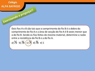 FÍSICA, 3° Ano do Ensino Médio
Potência ElétricaALFA SAYKOO
Colégio
Dois fios A e B são tais que o comprimento do fio B é o dobro do
comprimento do fio A e a área de secção do fio A é 8 vezes menor que
a do fio B. Sendo os fios feitos do mesmo material, determine a razão
entre a resistência do fio B e a do fio A.
a) ½ b) ⅛ c) ¼ d) ⅞ e) 1
 