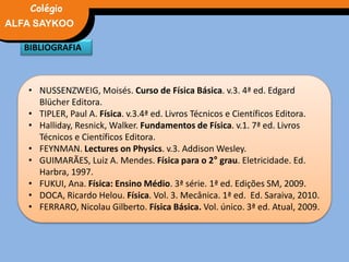 • NUSSENZWEIG, Moisés. Curso de Física Básica. v.3. 4ª ed. Edgard
Blücher Editora.
• TIPLER, Paul A. Física. v.3.4ª ed. Livros Técnicos e Científicos Editora.
• Halliday, Resnick, Walker. Fundamentos de Física. v.1. 7ª ed. Livros
Técnicos e Científicos Editora.
• FEYNMAN. Lectures on Physics. v.3. Addison Wesley.
• GUIMARÃES, Luiz A. Mendes. Física para o 2° grau. Eletricidade. Ed.
Harbra, 1997.
• FUKUI, Ana. Física: Ensino Médio. 3ª série. 1ª ed. Edições SM, 2009.
• DOCA, Ricardo Helou. Física. Vol. 3. Mecânica. 1ª ed. Ed. Saraiva, 2010.
• FERRARO, Nicolau Gilberto. Física Básica. Vol. único. 3ª ed. Atual, 2009.
BIBLIOGRAFIA
FÍSICA, 3° Ano do Ensino Médio
Potência ElétricaALFA SAYKOO
Colégio
 