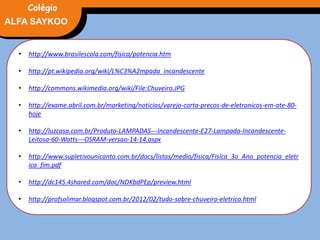 FÍSICA, 3° Ano do Ensino Médio
Potência Elétrica
• http://www.brasilescola.com/fisica/potencia.htm
• http://pt.wikipedia.org/wiki/L%C3%A2mpada_incandescente
• http://commons.wikimedia.org/wiki/File:Chuveiro.JPG
• http://exame.abril.com.br/marketing/noticias/varejo-corta-precos-de-eletronicos-em-ate-80-
hoje
• http://luzcasa.com.br/Produto-LAMPADAS---Incandescente-E27-Lampada-Incandescente-
Leitosa-60-Watts---OSRAM-versao-14-14.aspx
• http://www.supletivounicanto.com.br/docs/listas/medio/fisica/Fisica_3o_Ano_potencia_eletr
ica_fim.pdf
• http://dc145.4shared.com/doc/NDKbdPEp/preview.html
• http://profsolimar.blogspot.com.br/2012/02/tudo-sobre-chuveiro-eletrico.html
ALFA SAYKOO
Colégio
 