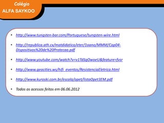 FÍSICA, 3° Ano do Ensino Médio
Potência Elétrica
• http://www.tungsten-bar.com/Portuguese/tungsten-wire.html
• http://republica.ath.cx/matdidatico/eter/1oano/MMM/Cap04-
Dispositivos%20de%20Protecao.pdf
• http://www.youtube.com/watch?v=v1TdSgOwoeU&feature=fvsr
• http://www.geocities.ws/hifi_eventos/ResistenciaEletrica.html
• http://www.kuroski.com.br/escola/opet/listaOpet3EM.pdf
• Todos os acessos feitos em 06.06.2012
ALFA SAYKOO
Colégio
 