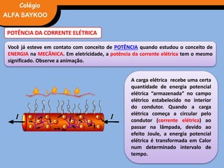FÍSICA, 3° Ano do Ensino Médio
Potência Elétrica
POTÊNCIA DA CORRENTE ELÉTRICA
Você já esteve em contato com conceito de POTÊNCIA quando estudou o conceito de
ENERGIA na MECÂNICA. Em eletricidade, a potência da corrente elétrica tem o mesmo
significado. Observe a animação.
A carga elétrica recebe uma certa
quantidade de energia potencial
elétrica “armazenada” no campo
elétrico estabelecido no interior
do condutor. Quando a carga
elétrica começa a circular pelo
condutor (corrente elétrica) ao
passar na lâmpada, devido ao
efeito Joule, a energia potencial
elétrica é transformada em Calor
num determinado intervalo de
tempo.
ALFA SAYKOO
Colégio
 