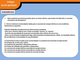 EXEMPLOS
1. Qual a potência necessária para fazer girar um motor elétrico, cuja tensão é de 220 volts e a corrente
necessária é de 20 ampères?
2. Entre as inúmeras recomendações dadas para a economia de energia elétrica em uma residência,
destacamos as seguintes:
Substitua lâmpadas incandescentes por fluorescentes compactas.
Evite usar o chuveiro elétrico com a chave na posição "inverno" ou "quente".
Acumule uma quantidade de roupa para ser passada a ferro elétrico de uma só vez.
Evite o uso de tomadas múltiplas para ligar vários aparelhos simultaneamente. Utilize, na instalação elétrica,
fios de diâmetros recomendados às suas finalidades.
A característica comum a todas essas recomendações é a proposta de economizar energia através
da tentativa de, no dia a dia, reduzir:
a) a potência dos aparelhos e dispositivos elétricos;
b) o tempo de utilização dos aparelhos e dispositivos;
c) o consumo de energia elétrica convertida em energia térmica;
d) o consumo de energia térmica convertida em energia elétrica;
e) o consumo de energia elétrica através de correntes de fuga.
FÍSICA, 3° Ano do Ensino Médio
Potência ElétricaALFA SAYKOO
Colégio
 