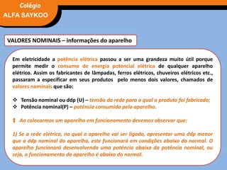 VALORES NOMINAIS – informações do aparelho
Em eletricidade a potência elétrica passou a ser uma grandeza muito útil porque
permite medir o consumo de energia potencial elétrica de qualquer aparelho
elétrico. Assim os fabricantes de lâmpadas, ferros elétricos, chuveiros elétricos etc.,
passaram a especificar em seus produtos pelo menos dois valores, chamados de
valores nominais que são:
 Tensão nominal ou ddp (U) – tensão da rede para a qual o produto foi fabricado;
 Potência nominal(P) – potência consumida pelo aparelho.
‡ Ao colocarmos um aparelho em funcionamento devemos observar que:
1) Se a rede elétrica, na qual o aparelho vai ser ligado, apresentar uma ddp menor
que a ddp nominal do aparelho, este funcionará em condições abaixo do normal. O
aparelho funcionará desenvolvendo uma potência abaixo da potência nominal, ou
seja, o funcionamento do aparelho é abaixo do normal.
FÍSICA, 3° Ano do Ensino Médio
Potência ElétricaALFA SAYKOO
Colégio
 