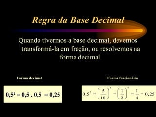 Regra da Base Decimal
Quando tivermos a base decimal, devemos
transformá-la em fração, ou resolvemos na
forma decimal.
Forma decimal Forma fracionária
0,5² = 0,5 . 0,5 = 0,25 25,0
4
1
2
1
10
5
5,0
22
2
 