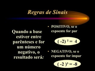 Regras de Sinais
Quando a base
estiver entre
parênteses e for
um número
negativo, o
resultado será:
• POSITIVO, se o
expoente for par
• NEGATIVO, se o
expoente for ímpar
( -2) ² = 4
( -2 )³ = -8
 