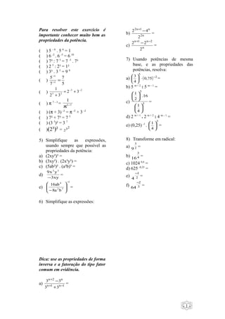 - 1 -
Para resolver este exercício é
importante conhecer muito bem as
propriedades da potência.
( ) 5 – 6
. 5 6
= 1
( ) 6 -2
. 6 -5
= 6 10
( ) 7³ : 7 5
= 7 -5
. 7³
( ) 2 5
: 2³ = 1²
( ) 3³ . 3 5
= 9 8
( )
5
7
7
5
1
1
=−
−
( )
23
23
32
32
1 −−
+=
+
( ) π 7 – 3
= 73
1
−
π
( ) (π + 3) -2
= π -2
+ 3 -2
( ) 7² + 7³ = 7 5
( ) (3 5
)² = 3 7
( )(2³)² =
232
5) Simplifique as expressões,
usando sempre que possível as
propriedades da potência:
a) (2xy²)³ =
b) (3xy²) . (2x²y³) =
c) (5ab²)² . (a²b)³ =
d)
xy3
yx9 32
−
=
e)
3
72
4
ba8
ab16
−






−
=
6) Simplifique as expressões:
Dica: use as propriedades de forma
inversa e a fatoração do tipo fator
comum em evidência.
a) 1n1n
n2n
33
33
−+
+
+
−
=
b) n2
n1n2
2
42 −+
=
c) n
2n1n
2
22 −+
−
=
7) Usando potências de mesma
base, e as propriedades das
potências, resolva:
a) ( ) 2
5
75,0
4
3 −
⋅





=
b) 5 m + 2
: 5 m – 1
=
c) 3
3
4
1
16.
2
1












=
d) 2 m + 1
. 2 m + 2
: 4 m – 1
=
e) (0,25) -1
.
3
4
1






=
8) Transforme em radical:
a) 2
3
9
=
b) 4
3
16
=
c) 1024 0,4
=
d) 625 -0,25
=
e) 2
1
4
−
=
f) 3
2
64
−
=
 
