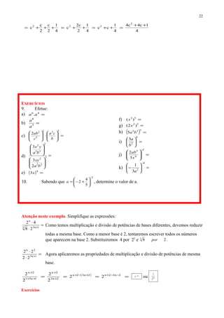 4
1c4c4
4
1
cc
4
1
2
c2
c
4
1
2
c
2
c
c
2
222 ++
=++=++=+++=
EXERCÍCIOS
9. Efetue:
a) =46
.aa
b) =3
8
a
a
c) =







⋅







322
3
2
2
b
ca
c
ab
d) =
















3
22
2
2
33
2
2
3
3
ba
xy
ba
yx
e) ( ) =4
3x
f) =53
)(x
g) =32
)2( x
h) ( ) =
332
5 ba
i) =





4
2
3
b
a
j) =







−2
4
3
5
2
x
ab
k) =





−
−4
2
3
1
a
10. Sabendo que
2
5
4
2
−






+−=a , determine o valor de a.
Atenção neste exemplo. Simplifique as expressões:
=
⋅
⋅
+1n33
n
28
42
Como temos multiplicação e divisão de potências de bases diferentes, devemos reduzir
todas a mesma base. Como a menor base é 2, tentaremos escrever todos os números
que aparecem na base 2. Substituiremos 4 por 22
e 283
por .
=
⋅
⋅
+1n3
2n
22
22
Agora aplicaremos as propriedades de multiplicação e divisão de potências de mesma
base.
( )
==== −−++−+
+
+
++
+
2n32n2n32n
2n3
2n
1n31
2n
22
2
2
2
2 n2
2−
ou n2
2
1
Exercícios
22
 