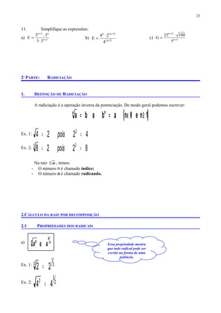 Essa propriedade mostra
que todo radical pode ser
escrito na forma de uma
potência.
11. Simplifique as expressões:
a) 1n
n2n
33
33
E +
+
⋅
⋅
= b)
( )
( )1n
1nn
4
24
E +
−
⋅
= c) 1n
2n
5
10025
G +
+
⋅
=
2ª PARTE: RADICIAÇÃO
1. DEFINIÇÃO DE RADICIAÇÃO
A radiciação é a operação inversa da potenciação. De modo geral podemos escrever:
( )1nenabba nn
≥Ν∈=⇔=
Ex. 1: 4224 2
== pois
Ex. 2: 8228 33
== pois
Na raiz n
a , temos:
- O número n é chamado índice;
- O número a é chamado radicando.
2.CÁLCULO DA RAIZ POR DECOMPOSIÇÃO
2.1 PROPRIEDADES DOS RADICAIS
a) n
p
n p
aa ⇔
Ex. 1: 3
1
3
22 =
Ex. 2: 2
3
3
44 =
23
 