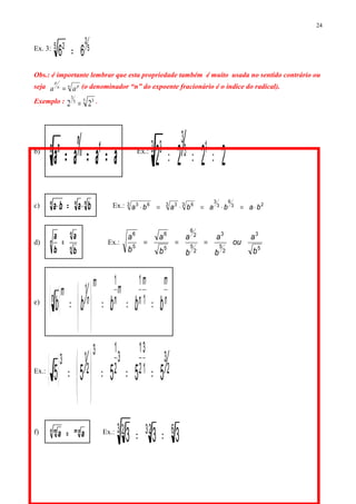 Ex. 3: 5
2
5 2
66 =
Obs.: é importante lembrar que esta propriedade também é muito usada no sentido contrário ou
seja n pn
p
aa = (o denominador “n” do expoente fracionário é o índice do radical).
Exemplo : 5 35
3
22 = .
b)
aaaa 1n
n
n n
=== Ex.:
2222 13
3
3 3
===
c) nnn
baba ⋅=⋅ Ex.: 23
6
3
3
3 63 33 63
babababa ⋅=⋅=⋅=⋅
d)
n
n
n
b
a
b
a
= Ex.:
5
3
2
5
3
2
5
2
6
5
6
5
6
b
a
ou
b
a
b
a
b
a
b
a
===
e)
( ) n
mm
n
m
n
m
n
mn
bbbbb ===





=
⋅⋅
1
11
1
Ex.:
( ) 2
3
1
3
2
1
3
2
13
2
13
55555 ===





=
⋅⋅
f) nmn m
aa ⋅
= Ex.: 6233 2
333 == ⋅
24
 