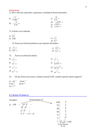 EXERCÍCIOS
12. Dê o valor das expressões e apresente o resultado na forma fracionária:
a) =
100
1
b) =−
16
1
c) =
9
4
d) =− 01,0
e) =81,0
f) =25,2
13. Calcule a raiz indicada:
a) 9 3
a
b) 3
48 c) 7
t
d) 4 12
t
14. Escreva na forma de potência com expoente fracionário:
a) =7
b) =4 3
2
c) =5 2
3
d) =6 5
a
15. Escreva na forma de radical:
a)
=5
1
2
b)
=3
2
4
c) =4
1
x
d) =
−
2
1
8
e) =7
5
a
f) ( ) =4
1
3
ba
g) ( ) =
−
5
1
2
nm
h) =
−
4
3
m
16. De que forma escrevemos o número racional 0,001, usando expoente inteiro negativo?
a) 1
10−
b) 2
10−
c) 3
10−
d) 4
10−
e) 10
1−
2.2 RAÍZES NUMÉRICAS
Exemplos:
a) =⋅= 24
32144
123432
32
32
12
2
2
2
4
24
=⋅=⋅
=⋅
=⋅
25
Devemos fatorar 144
14432
3
3
2
2
2
2
1
3
9
18
36
72
144
24
=⋅
Forma fatorada
de 144
 