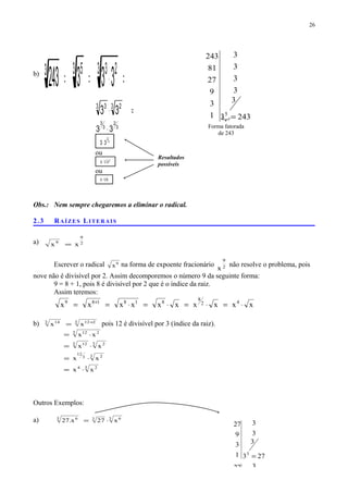 b)
=⋅== 3 233 53
333243
=⋅3 23 3
33
3
2
3
3
33 ⋅
3
2
33⋅
ou
3 2
33⋅
ou
3
93⋅
Obs.: Nem sempre chegaremos a eliminar o radical.
2.3 RAÍZES LITERAIS
a) 2
9
9
xx =
Escrever o radical 9
x na forma de expoente fracionário 2
9
x
não resolve o problema, pois
nove não é divisível por 2. Assim decomporemos o número 9 da seguinte forma:
9 = 8 + 1, pois 8 é divisível por 2 que é o índice da raiz.
Assim teremos:
xxxxxxxxxx 42
8
818189
⋅=⋅=⋅=⋅== +
b) 3 2123 14
xx +
= pois 12 é divisível por 3 (índice da raiz).
3 24
3 23
12
3 23 12
3 212
xx
xx
xx
xx
⋅=
⋅=
⋅=
⋅=
Outros Exemplos:
a) 3 633 6
x27x.27 ⋅=
26
Resultados
possíveis
273
3
3
3
1
3
9
27
3
=
3
3
3
3
9
27
2433
3
3
3
3
3
1
3
9
27
81
243
5
=
Forma fatorada
de 243
 