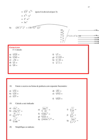 2
21
23
3
3
6
3 3
x3
x3
x3
3)pordivisívelé6(poisx3
=
⋅=
⋅=
⋅=
b) 3 63 433 64
yx48yx48 ⋅⋅=⋅⋅
3
3
2
2
2
2
EXERCÍCIOS
17. Calcule:
a) =3
125
b) =5
243
c) =36
d) =5
1
e) =6
0
f) =1
7
g) =−3
125
h) =−5
32
i) =−7
1
18. Fatore e escreva na forma de potência com expoente fracionário:
a) =3
32
b) =3
25
c) =4
27
d) =7
81
e) =8
512
f) =8
625
19. Calcule a raiz indicada:
a) =2
4a
b) =62
36 ba
c) =42
9
4
ba
d) =
100
2
x
e) =
25
16 10
a
f) =4 2
100x
g) =8
121
h) =5 105
1024 yx
i) =4
25
1
j) =3
3
6
b
a
k) =62
4
16
zy
x
20. Simplifique os radicais:
27
486.23.2.2
3
2
2
2
2
1
3
6
12
24
48
33
==
 