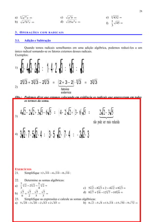 a) =5 10
xa
b) =cba 24
c) =ba3
d) =xa4
25
e) =3
432
f) =45
3
1
3. OPERAÇÕES COM RADICAIS
3.1. Adição e Subtração
Quando temos radicais semelhantes em uma adição algébrica, podemos reduzi-los a um
único radical somando-se os fatores externos desses radicais.
Exemplos:
1)
( ) 331324132343 ==⋅−+=−+
2)
( ) 55555
333232323332 =⋅−+=−+

externos
fatores
Obs.: Podemos dizer que estamos colocando em evidência os radicais que apareceram em todos
os termos da soma.
3)
( ) ( ) 
reduzidamaisserpodenão
532256322456532224 −=−+−=−+−
4)
( ) ( ) 32247253425723 +−=−+⋅−=−−+
EXERCÍCIOS
21. Simplifique 1081061012 −− :
22. Determine as somas algébricas:
a) =−− 333
2
4
5
222
3
7
b) =−−+
3
5
5
5
2
5
6
5
c) =+−+− 3333
382423825
d) =−−+ 4545
610712678
23. Simplifique as expressões e calcule as somas algébricas:
a) =+−− 452632203285 b) =−−+− 729501518138528
28
 
