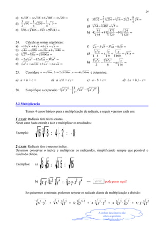 c) =−+− 201010864812456
d) =−− 10
4
1
250
4
1
90
2
3
e) =+−+ 4444
24396248696
f) =+−+− 33333
4
5
8
2216256
5
2
325
g) =−− 555
248664
h) =−+ 333
125
24
10
729
375
81
64
81
4
24. Calcule as somas algébricas:
a) =−++− xxxx 6410
b) =+−− baba 144896814
c) =−− 333
1000827 aa
d) =+−− 4 944 5
3122 aaaaa
e) =−+− aaaxaxa 434 32
f) =−−− baba 835 44
g) =−+− x
xy
x
yx
81
10094
2
h) =−− 4
4 544 4
1682
c
a
cbca
25. Considere mcmbma 368,1002,9 −=== e determine:
a) a + b + c = b) a –( b + c )= c) a – b + c= d) ( a + b ) – c=
26. Simplifique a expressão 





−−− 10 1056 34 42
2
1
yaayya .
3.2 Multiplicação
Temos 4 casos básicos para a multiplicação de radicais, a seguir veremos cada um:
1º
CASO: Radicais têm raízes exatas.
Neste caso basta extrair a raiz e multiplicar os resultados:
Exemplo:
( ) 824816 3
−=−⋅=−⋅
2º
CASO: Radicais têm o mesmo índice.
Devemos conservar o índice e multiplicar os radicandos, simplificando sempre que possível o
resultado obtido.
Exemplos: a)
155353 =⋅=⋅
b) 3 423 43 23 yxyxyxyx ⋅⋅⋅=⋅⋅⋅ = 3 53
yx ⋅ pode parar aqui!
Se quisermos continuar, podemos separar os radicais diante de multiplicação e divisão:
3 23 23 33 233 233 53 33 53
yyxyyxyyxyxyxyx ⋅⋅=⋅⋅=⋅⋅=⋅=⋅=⋅ +
29
A ordem dos fatores não
altera o produto
(multiplicação)
 