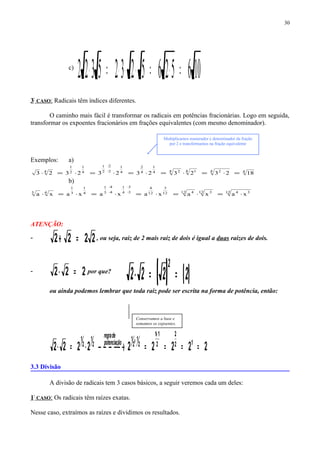 c)
10652652325322 =⋅=⋅⋅⋅=⋅
3º
CASO: Radicais têm índices diferentes.
O caminho mais fácil é transformar os radicais em potências fracionárias. Logo em seguida,
transformar os expoentes fracionários em frações equivalentes (com mesmo denominador).
Exemplos: a)
44 24 14 24
1
4
2
4
1
2
2
2
1
4
1
2
1
4
18232323232323 =⋅=⋅=⋅=⋅=⋅=⋅ ⋅
⋅
b)
12 3412 312 412
3
12
4
3
3
4
1
4
4
3
1
4
1
3
1
43
xaxaxaxaxaxa ⋅=⋅=⋅=⋅=⋅=⋅ ⋅
⋅
⋅
⋅
ATENÇÃO:
- 2222 =+ , ou seja, raiz de 2 mais raiz de dois é igual a duas raízes de dois.
- 222 =⋅ por que?
( ) ( )2222
2
==⋅
ou ainda podemos lembrar que toda raiz pode ser escrita na forma de potência, então:
222222222 12
2
2
11
2
1
2
1
2
1
2
1
==== →⋅=⋅
+
+opotenciaçã
deregra
3.3 Divisão
A divisão de radicais tem 3 casos básicos, a seguir veremos cada um deles:
1º
CASO: Os radicais têm raízes exatas.
Nesse caso, extraímos as raízes e dividimos os resultados.
30
Conservamos a base e
somamos os expoentes.
Multiplicamos numerador e denominador da fração
por 2 e transformamos na fração equivalente
 