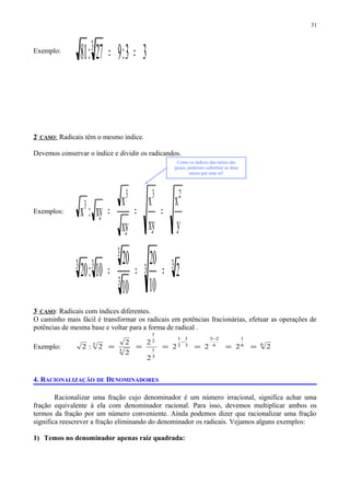 Exemplo:
33:927:81 3
==
2º
CASO: Radicais têm o mesmo índice.
Devemos conservar o índice e dividir os radicandos.
Exemplos:
y
x
xy
x
xy
x
xy:x
233
3
===
33
3
3
33
2
10
20
10
20
10:20 ===
3º
CASO: Radicais com índices diferentes.
O caminho mais fácil é transformar os radicais em potências fracionárias, efetuar as operações de
potências de mesma base e voltar para a forma de radical .
Exemplo: 66
1
6
23
3
1
2
1
3
1
2
1
3
3
2222
2
2
2
2
2:2 ======
−
−
4. RACIONALIZAÇÃO DE DENOMINADORES
Racionalizar uma fração cujo denominador é um número irracional, significa achar uma
fração equivalente à ela com denominador racional. Para isso, devemos multiplicar ambos os
termos da fração por um número conveniente. Ainda podemos dizer que racionalizar uma fração
significa reescrever a fração eliminando do denominador os radicais. Vejamos alguns exemplos:
1) Temos no denominador apenas raiz quadrada:
31
Como os índices das raízes são
iguais, podemos substituir as duas
raízes por uma só!
 