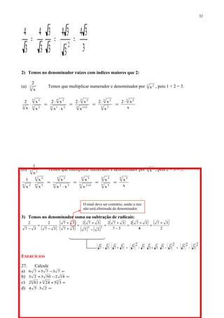 ( ) 3
34
3
34
3
3
3
4
3
4
2
==⋅=
2) Temos no denominador raízes com índices maiores que 2:
(a) 3
x
2
Temos que multiplicar numerador e denominador por 3 2
x , pois 1 + 2 = 3.
x
x2
x
x2
x
x2
xx
x2
x
x
x
2 3 2
3 3
3 2
3 21
3 2
3 21
3 2
3 2
3 2
3
⋅
=
⋅
=
⋅
=
⋅
⋅
=⋅
+
(b) 5 2
x
1
Temos que multiplicar numerador e denominador por 5 3
x , pois 2 + 3 = 5.
x
x
x
x
x
x
xx
x
x
x
x
1 5 3
5 5
5 3
5 32
5 3
5 32
5 3
5 3
5 3
5 2
===
⋅
=⋅
+
3) Temos no denominador soma ou subtração de radicais:
( )
( )
( )
( )
( ) ( )
( ) ( ) ( )
2
37
4
372
37
372
37
372
37
37
37
2
37
2
22
+
=
/
+/
=
−
+
=
−
+
=
+
+
⋅
−
=
−
EXERCÍCIOS
27. Calcule
a) =−+ 737576
b) =−+ 18250325
c) =++ 333
3524812
d) =⋅ 2354
32
O sinal deve ser contrário, senão a raiz
não será eliminada do denominador.
( ) ( ) ( ) ( ) ( ) ( )2
3
2
7
2
37337
2
73737 −=−⋅+⋅−=+⋅−
 