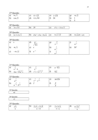 27ª Questão:
a) 78 c) 3
313⋅ e) 5
43⋅ g) 24
b) 214 d) 1012 f) 24 h) 1
i) 5
28ª Questão:
a) xx 22 b) 28 c) xxy )27( −
29ª Questão:
a) xxa )( + b) aaa )123( 2
−+ c) 25 +x d) )(4 aba −
30ª Questão:
a) x d)
6
1
x
g)
2
15
x
j)
2
7
a
b) x4 e) x h)
3
5
a
k) 5b4
c) a6− f) x -7
i)
4
3
a
31ª Questão:
a)
ba 3
8
⋅
c)
5
4
x
e) 12
aa ⋅
b) 3 2
42 xaax ⋅ d) 3 222
yxyx ⋅ f) 6
a
32ª Questão:
a)
8
1
a
c)
12
5
6
1
yx ⋅
e) 12 bb5
b)
12
1
4
3
ba ⋅
− d) 2 f)
5
3
33ª Questão:
a)
34ª Questão:
c)
35ª Questão:
a)
x
x b)
4x
42x2
−
− c)
x1
x33
−
+ d)
x
x4 3 2
⋅
37
 