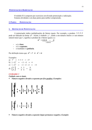 POTENCIAÇÃO E RADICIAÇÃO
O módulo II é composto por exercícios envolvendo potenciação e radiciação.
Estamos dividindo-o em duas partes para melhor compreensão.
1ª PARTE: POTENCIAÇÃO
1. DEFINIÇÃO DE POTENCIAÇÃO
A potenciação indica multiplicações de fatores iguais. Por exemplo, o produto 3.3.3.3
pode ser indicado na forma 4
3 . Assim, o símbolo n
a , sendo a um número inteiro e n um número
natural maior que 1, significa o produto de n fatores iguais a a:
  
fatoresn
n
aaaaa .......=
- a é a base;
- n é o expoente;
- o resultado é a potência.
Por definição temos que: aaea == 10
1
Exemplos:
a) 2733333
=⋅⋅=
b) ( ) 4222
2
=−⋅−=−
c) ( ) 82222
3
−=−⋅−⋅−=−
d)
16
9
4
3
4
3
4
3
2
=⋅=





CUIDADO !!
Cuidado com os sinais.
 Número negativo elevado a expoente par fica positivo. Exemplos:
( ) 1622222
4
=−⋅−⋅−⋅−=−
( ) 9333
2
=−⋅−=−
 Número negativo elevado a expoente ímpar permanece negativo. Exemplo:
14
 